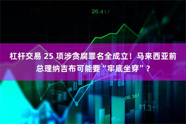 杠杆交易 25 项涉贪腐罪名全成立！马来西亚前总理纳吉布可能要“牢底坐穿”？
