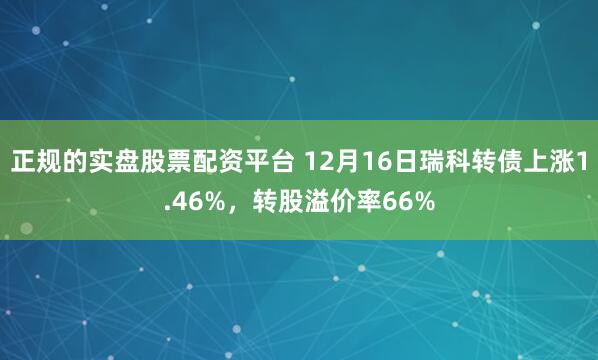 正规的实盘股票配资平台 12月16日瑞科转债上涨1.46%，转股溢价率66%