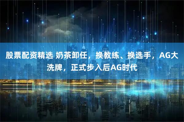 股票配资精选 奶茶卸任，换教练、换选手，AG大洗牌，正式步入后AG时代