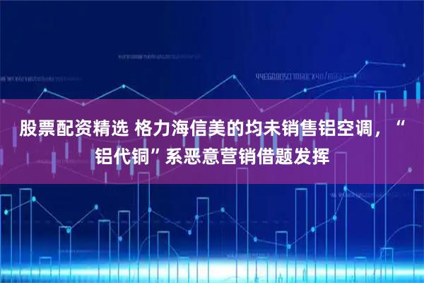 股票配资精选 格力海信美的均未销售铝空调，“铝代铜”系恶意营销借题发挥