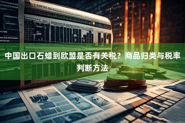 中国出口石蜡到欧盟是否有关税？商品归类与税率判断方法