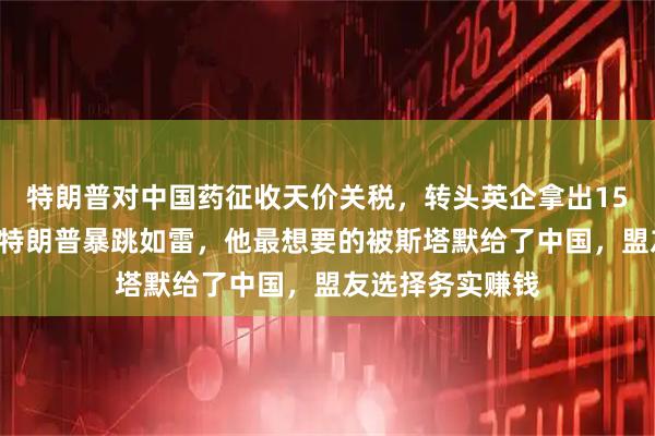 特朗普对中国药征收天价关税，转头英企拿出150亿美元投资，特朗普暴跳如雷，他最想要的被斯塔默给了中国，盟友选择务实赚钱