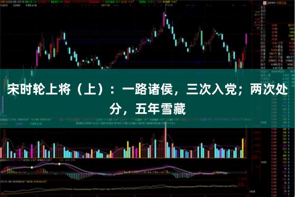 宋时轮上将（上）：一路诸侯，三次入党；两次处分，五年雪藏