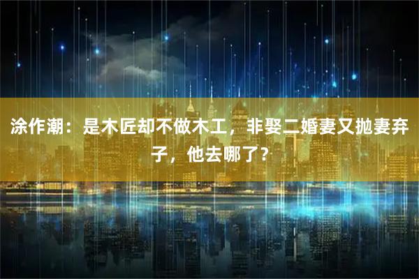 涂作潮：是木匠却不做木工，非娶二婚妻又抛妻弃子，他去哪了？